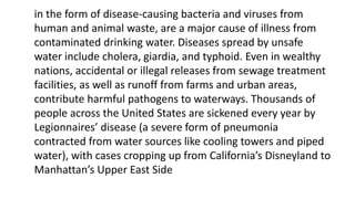 in the form of disease-causing bacteria and viruses from
human and animal waste, are a major cause of illness from
contaminated drinking water. Diseases spread by unsafe
water include cholera, giardia, and typhoid. Even in wealthy
nations, accidental or illegal releases from sewage treatment
facilities, as well as runoff from farms and urban areas,
contribute harmful pathogens to waterways. Thousands of
people across the United States are sickened every year by
Legionnaires’ disease (a severe form of pneumonia
contracted from water sources like cooling towers and piped
water), with cases cropping up from California’s Disneyland to
Manhattan’s Upper East Side
 
