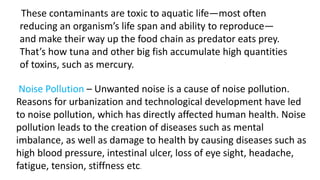 These contaminants are toxic to aquatic life—most often
reducing an organism’s life span and ability to reproduce—
and make their way up the food chain as predator eats prey.
That’s how tuna and other big fish accumulate high quantities
of toxins, such as mercury.
Noise Pollution – Unwanted noise is a cause of noise pollution.
Reasons for urbanization and technological development have led
to noise pollution, which has directly affected human health. Noise
pollution leads to the creation of diseases such as mental
imbalance, as well as damage to health by causing diseases such as
high blood pressure, intestinal ulcer, loss of eye sight, headache,
fatigue, tension, stiffness etc.
 