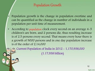 Population Growth
• Population growth is the change in population overtime and
can be quantified as the change in number of individuals in a
population per unit time of measurement.
• According to population clock every second on an average 4-5
children's are born, and 2 persons die, thus resulting increase
is of 2.5 persons every second. That means every hour there is
a growth of 9000 persons and in one day population increase
is of the order of 2,14,000
Current Population of India in 2012 - 1,170,938,000
(1.17,938 billion)
12
 