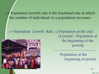 => Population Growth rate is the fractional rate at which
the number of individuals in a population increases.
=> Population Growth Rate = ( Population at the end
of period - Population at
the beginning of the
period)
------------------------
Population at the
beginning of period
13
 