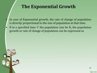 17
The Exponential Growth
• In case of Exponential growth, the rate of change of population
is directly proportional to the size of population at that time.
• If in a specified time ‘t’ the population size be Nt the population
growth or rate of change of population can be expressed as
 