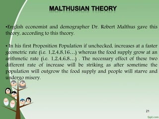 •English economist and demographer Dr. Robert Malthus gave this
theory, according to this theory.
• In his first Proposition Population if unchecked, increases at a faster
geometric rate (i.e. 1,2,4,8,16…) whereas the food supply grow at an
arithmetic rate (i.e. 1,2,4,6,8…) . The necessary effect of these two
different rate of increase will be striking as after sometime the
population will outgrow the food supply and people will starve and
undergo misery.
21
 