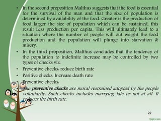 22
• In the second preposition Malthus suggests that the food is essential
for the survival of the man and that the size of population is
determined by availability of the food. Greater is the production of
food larger the size of population which can be sustained, this
result Less production per capita. This will ultimately lead to a
situation where the number of people will out weight the food
production and the population will plunge into starvation &
misery.
• In the third proposition, Malthus concludes that the tendency of
the population to indefinite increase may be controlled by two
types of checks viz.
• Preventive checks: reduce birth rate
• Positive checks: Increase death rate
• Preventive checks:
• The preventive checks are moral restrained adopted by the people
voluntarily. Such checks includes marrying late or not at all. It
reduces the birth rate.
 