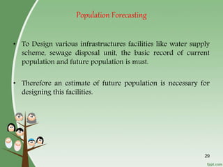 29
Population Forecasting
• To Design various infrastructures facilities like water supply
scheme, sewage disposal unit, the basic record of current
population and future population is must.
• Therefore an estimate of future population is necessary for
designing this facilities.
 