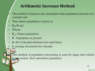 31
Arithmetic Increase Method
• This method is based on the assumption that population increase at a
constant rate.
• Thus future population is given as
• Pn= P+ n I
• Where,
• P n= Future population
• P = Population at present
• n= No of decades between now and future
• I= average increment for a decade
• This method of population forecasting is used for large cities which
have reached their saturation population.
 