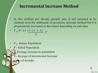 33
Incremental Increase Method
• In this method per decade growth rate is not assumed to be
constant as in the arithmetic or geometric increase method but it is
progressively increased or decreased depending on past data
• P n= P+ n I +
• P n= Future Population
• P = Initial Population
• I= Average increase in population
• Y= Average of Incremental Increase
• n= no of decades
 