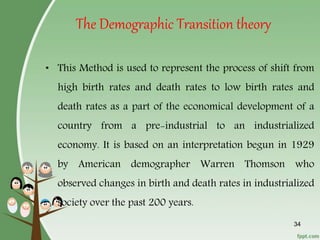 34
The Demographic Transition theory
• This Method is used to represent the process of shift from
high birth rates and death rates to low birth rates and
death rates as a part of the economical development of a
country from a pre-industrial to an industrialized
economy. It is based on an interpretation begun in 1929
by American demographer Warren Thomson who
observed changes in birth and death rates in industrialized
society over the past 200 years.
 