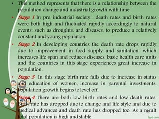 35
• This method represents that there is a relationship between the
population change and industrial growth with time.
• Stage 1 In pre-industrial society , death rates and birth rates
were both high and fluctuated rapidly accordingly to natural
events, such as droughts, and diseases, to produce a relatively
constant and young population.
• Stage 2 In developing countries the death rate drops rapidly
due to improvement in food supply and sanitation, which
increases life span and reduces diseases, basic health care units
and the countries in this stage experiences great increase in
population.
• Stage 3 In this stage birth rate falls due to increase in status
and education of women, increase in parental investments.
Population growth begins to level off.
• Stage 4 There are both low birth rates and low death rates.
Birth rate has dropped due to change and life style and due to
medical advances and death rate has dropped too. As a result
total population is high and stable.
 