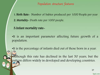37
1. Birth Rate- Number of babies produced per 1000 People per year
2. Mortality- Death rate per 1000 people.
3.Infant mortality rate-
•It is an important parameter affecting future growth of a
population.
•It is the percentage of infants died out of those born in a year.
•Although this rate has declined in the last 50 years, but the
pattern differs widely in developed and developing countries.
Population structure features
 