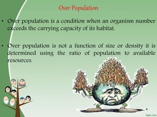 Over Population
4
• Over population is a condition when an organism number
exceeds the carrying capacity of its habitat.
• Over population is not a function of size or density it is
determined using the ratio of population to available
resources.
 