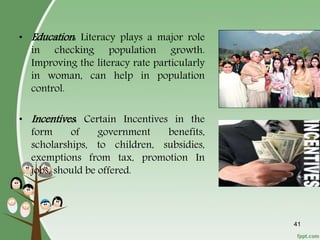 41
• Education: Literacy plays a major role
in checking population growth.
Improving the literacy rate particularly
in woman, can help in population
control.
• Incentives: Certain Incentives in the
form of government benefits,
scholarships, to children, subsidies,
exemptions from tax, promotion In
jobs, should be offered.
 