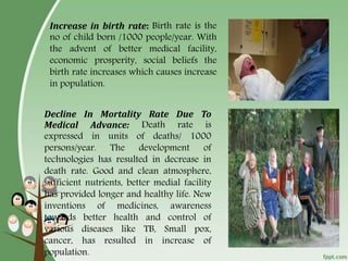 6
Increase in birth rate: Birth rate is the
no of child born /1000 people/year. With
the advent of better medical facility,
economic prosperity, social beliefs the
birth rate increases which causes increase
in population.
Decline In Mortality Rate Due To
Medical Advance: Death rate is
expressed in units of deaths/ 1000
persons/year. The development of
technologies has resulted in decrease in
death rate. Good and clean atmosphere,
sufficient nutrients, better medial facility
has provided longer and healthy life. New
inventions of medicines, awareness
towards better health and control of
various diseases like TB, Small pox,
cancer, has resulted in increase of
population.
 