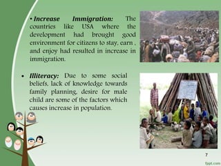 7
• Increase Immigration: The
countries like USA where the
development had brought good
environment for citizens to stay, earn ,
and enjoy had resulted in increase in
immigration.
• Illiteracy: Due to some social
beliefs, lack of knowledge towards
family planning, desire for male
child are some of the factors which
causes increase in population.
 