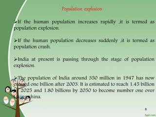 If the human population increases rapidly ,it is termed as
population explosion.
If the human population decreases suddenly ,it is termed as
population crash.
India at present is passing through the stage of population
explosion.
The population of India around 350 million in 1947 has now
crossed one billion after 2003. It is estimated to reach 1.45 billion
by 2025 and 1.80 billions by 2050 to become number one over
taking china.
8
Population explosion
 
