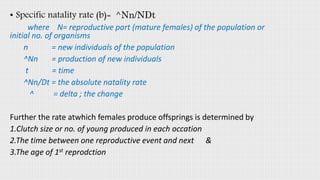• Specific natality rate (b)= ^Nn/NDt
where N= reproductive part (mature females) of the population or
initial no. of organisms
n = new individuals of the population
^Nn = production of new individuals
t = time
^Nn/Dt = the absolute natality rate
^ = delta ; the change
Further the rate atwhich females produce offsprings is determined by
1.Clutch size or no. of young produced in each occation
2.The time between one reproductive event and next &
3.The age of 1st reprodction
 