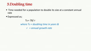 3.Doubling time
 Time needed for a population to double its size at a constant annual
rate
 Expressed as;
Td = 70/ r
where Td = doubling time in years &
r = annual growth rate
 