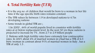 4. Total Fertility Rate (T.F.R)
• It is the avg no. of children that would be born to a woman in her life
time if the age specific birth rates remains constant
• The TFR values lie between 1.9 in developed nations to 4.7in
developing nations
• Some trends in global TFR are ;
1.In 2000 , 44% of world populn lived in countries with fertility
rates at or below replacement level. In the next 50 yrs these nations is
projected to increase by 7% , from 2.7 to 2.9 billion people
2. Nations with high fertility rates have extremely low contraceptive
rates. In 2001 about 4% of married women in Chad has a TFR of 6.3
birts /woman in contrast about 91% of married women in Italy , has a
TFR of only 1.3 .
 