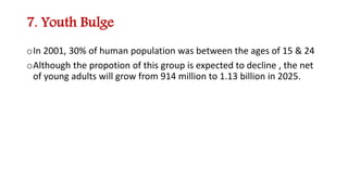 7. Youth Bulge
oIn 2001, 30% of human population was between the ages of 15 & 24
oAlthough the propotion of this group is expected to decline , the net
of young adults will grow from 914 million to 1.13 billion in 2025.
 