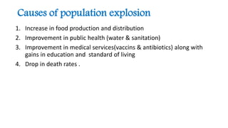Causes of population explosion
1. Increase in food production and distribution
2. Improvement in public health (water & sanitation)
3. Improvement in medical services(vaccins & antibiotics) along with
gains in education and standard of living
4. Drop in death rates .
 