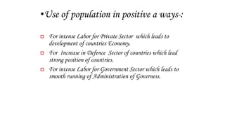 •Use of population in positive a ways-:
 For intense Labor for Private Sector which leads to
development of countries Economy.
 For Increase in Defence Sector of countries which lead
strong position of countries.
 For intense Labor for Government Sector which leads to
smooth running of Administration of Governess.
 
