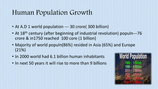 Human Population Growth
• At A.D 1 world population --- 30 crore( 300 billion)
• At 18th century (after beginning of industrial revolution) populn---76
crore & in1750 reached 100 core (1 billion)
• Majority of world populn(86%) resided in Asia (65%) and Europe
(21%)
• In 2000 world had 6.1 billion human inhabitants
• In next 50 years it will rise to more than 9 billions
 