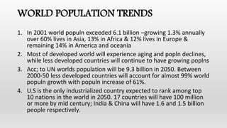 WORLD POPULATION TRENDS
1. In 2001 world populn exceeded 6.1 billion –growing 1.3% annually
over 60% lives in Asia, 13% in Africa & 12% lives in Europe &
remaining 14% in America and oceania
2. Most of developed world will experience aging and popln declines,
while less developed countries will continue to have growing poplns
3. Acc; to UN worlds population will be 9.3 billion in 2050. Between
2000-50 less developed countries will account for almost 99% world
populn growth with populn increase of 61%.
4. U.S is the only industrialized country expected to rank among top
10 nations in the world in 2050. 17 countries will have 100 million
or more by mid century; India & China will have 1.6 and 1.5 billion
people respectively.
 