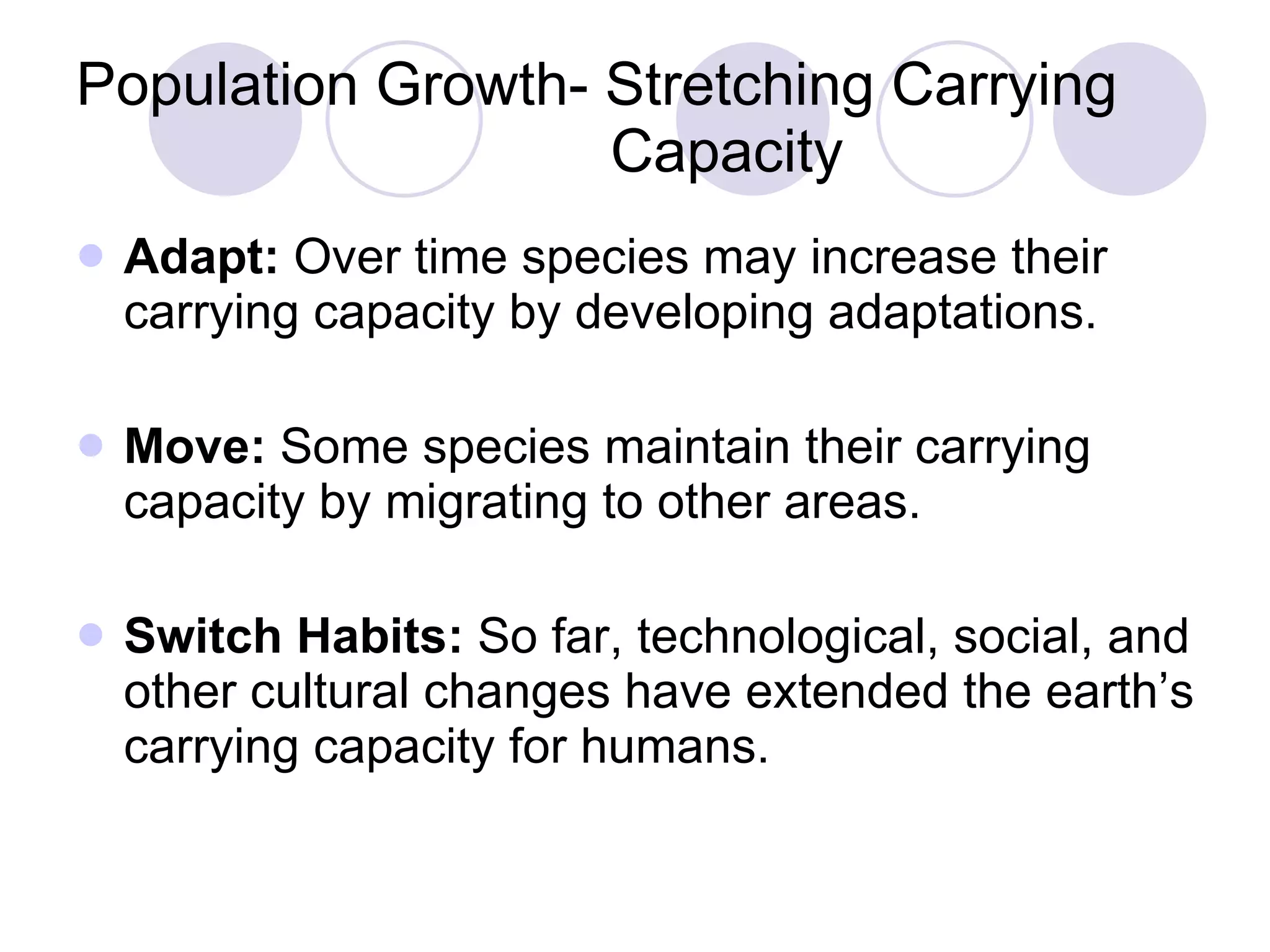 Population Growth- Stretching Carrying    Capacity Adapt:  Over time species may increase their carrying capacity by developing adaptations. Move:  Some species maintain their carrying capacity by migrating to other areas. Switch Habits:  So far, technological, social, and other cultural changes have extended the earth’s carrying capacity for humans. 