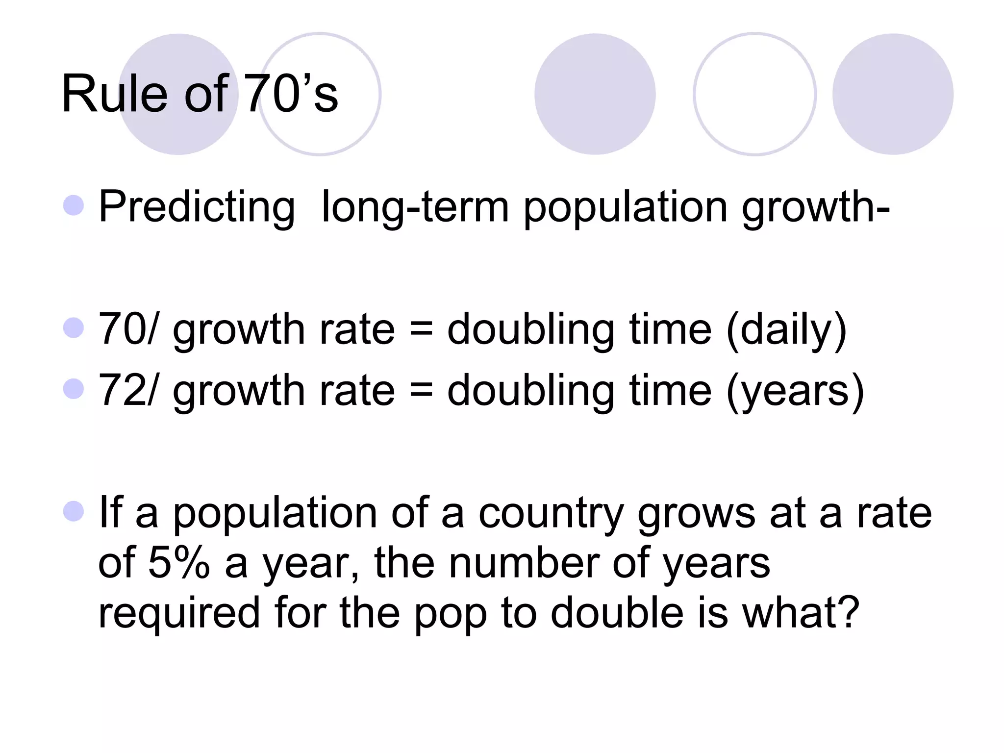 Rule of 70’s Predicting  long-term population growth- 70/ growth rate = doubling time (daily) 72/ growth rate = doubling time (years) If a population of a country grows at a rate of 5% a year, the number of years required for the pop to double is what? 