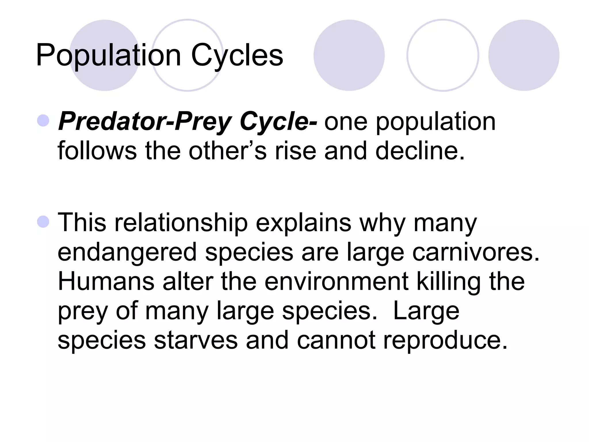 Population Cycles Predator-Prey Cycle-  one population follows the other’s rise and decline. This relationship explains why many endangered species are large carnivores. Humans alter the environment killing the prey of many large species.  Large species starves and cannot reproduce. 