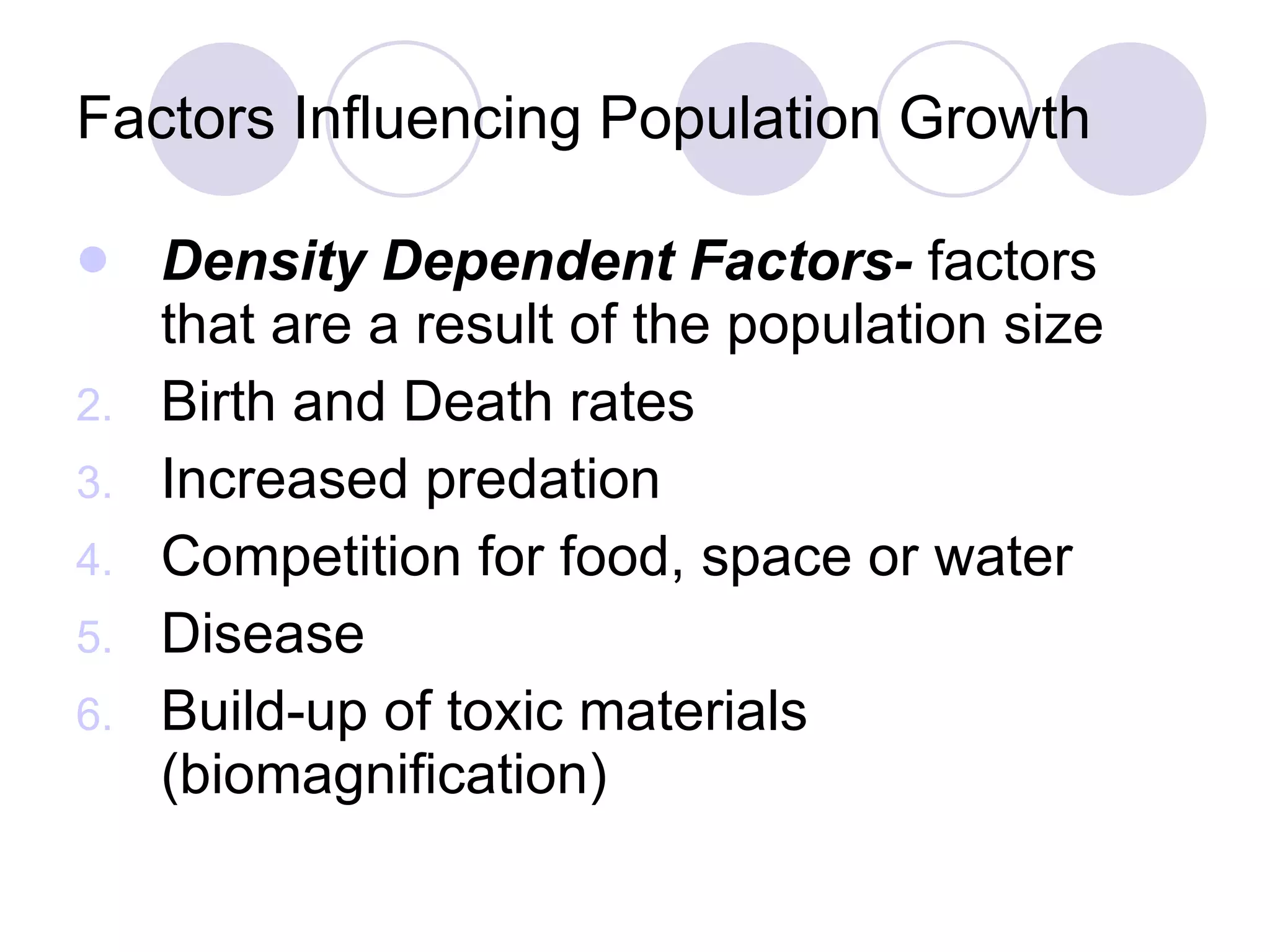 Factors Influencing Population Growth Density Dependent Factors-  factors that are a result of the population size Birth and Death rates Increased predation Competition for food, space or water Disease Build-up of toxic materials (biomagnification) 