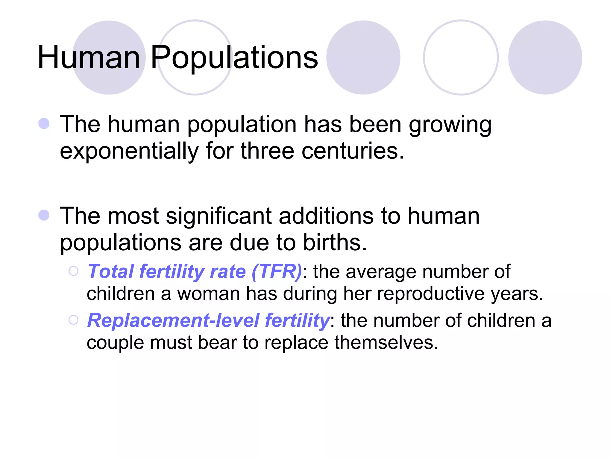 Human Populations The human population has been growing exponentially for three centuries.  The most significant additions to human populations are due to births. Total fertility rate (TFR) : the average number of children a woman has during her reproductive years. Replacement-level fertility : the number of children a couple must bear to replace themselves. 