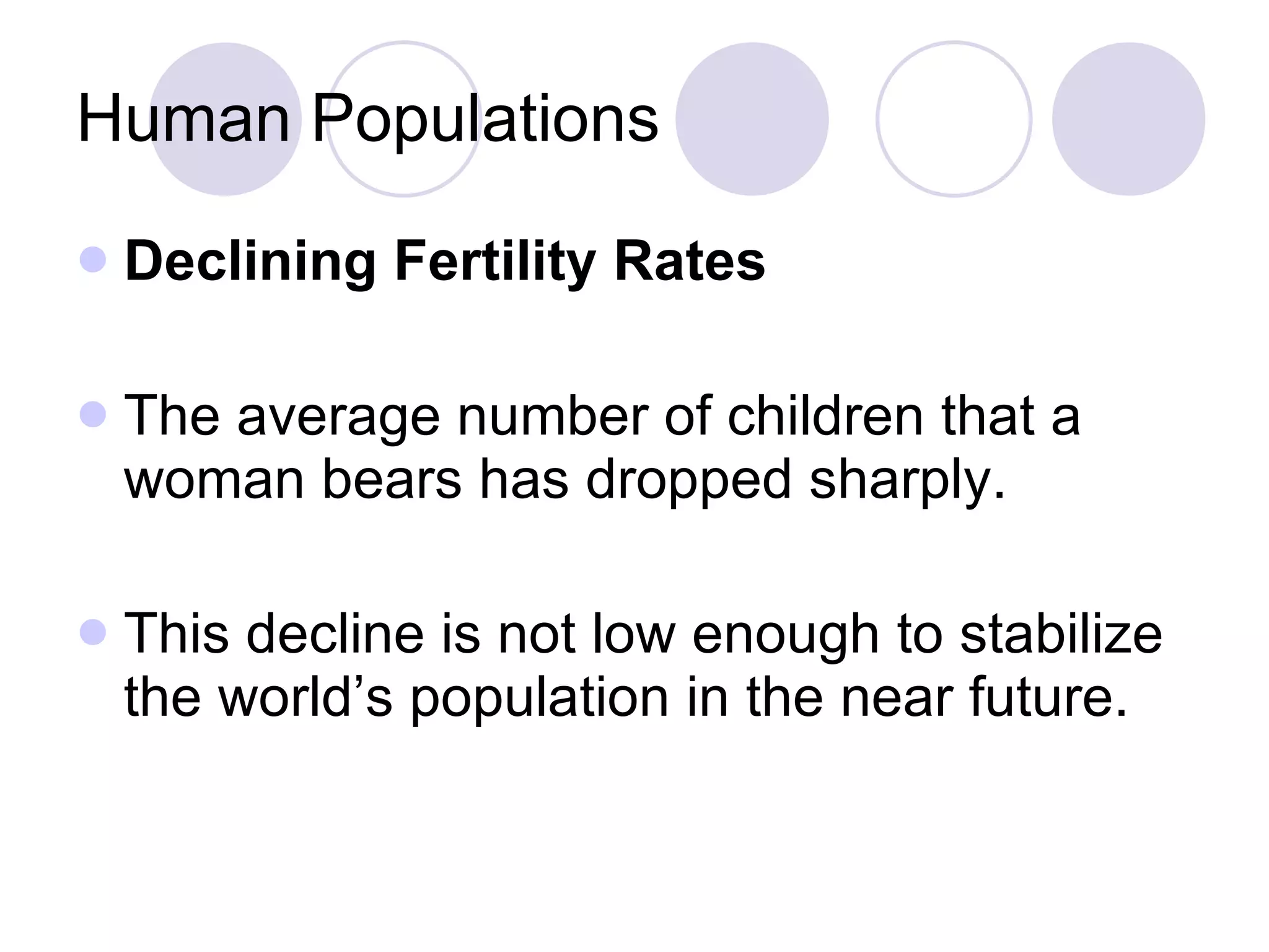Human Populations Declining Fertility Rates The average number of children that a woman bears has dropped sharply. This decline is not low enough to stabilize the world’s population in the near future. 