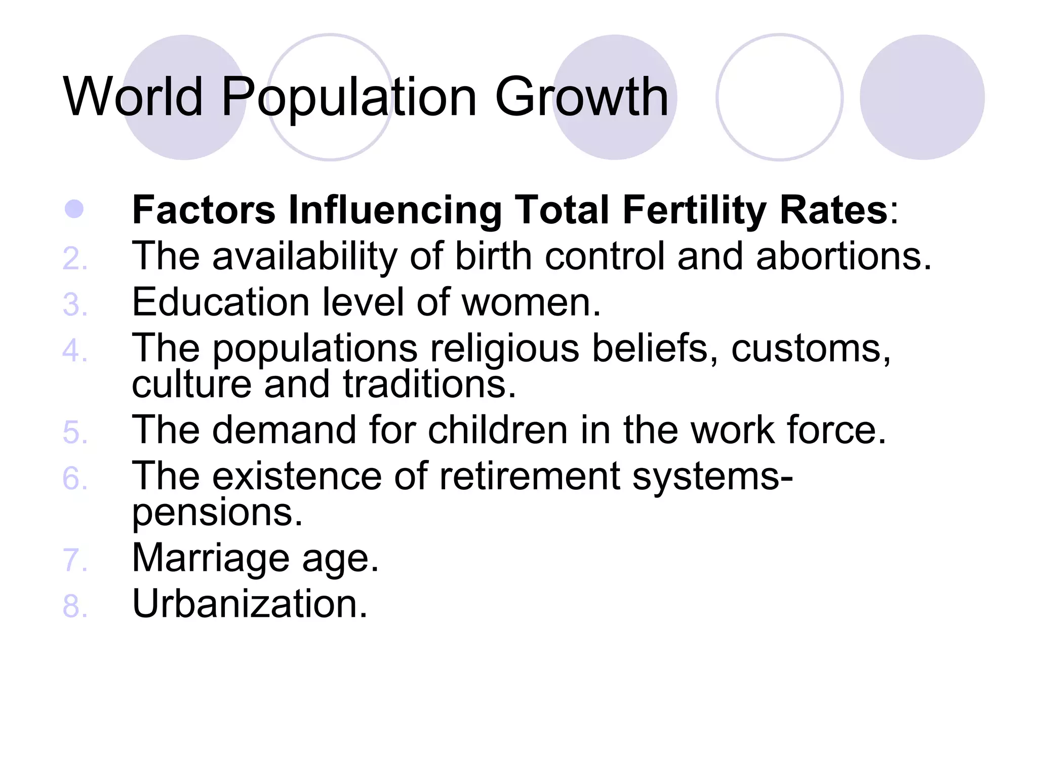 World Population Growth Factors Influencing Total Fertility Rates : The availability of birth control and abortions. Education level of women. The populations religious beliefs, customs, culture and traditions. The demand for children in the work force. The existence of retirement systems- pensions. Marriage age. Urbanization. 