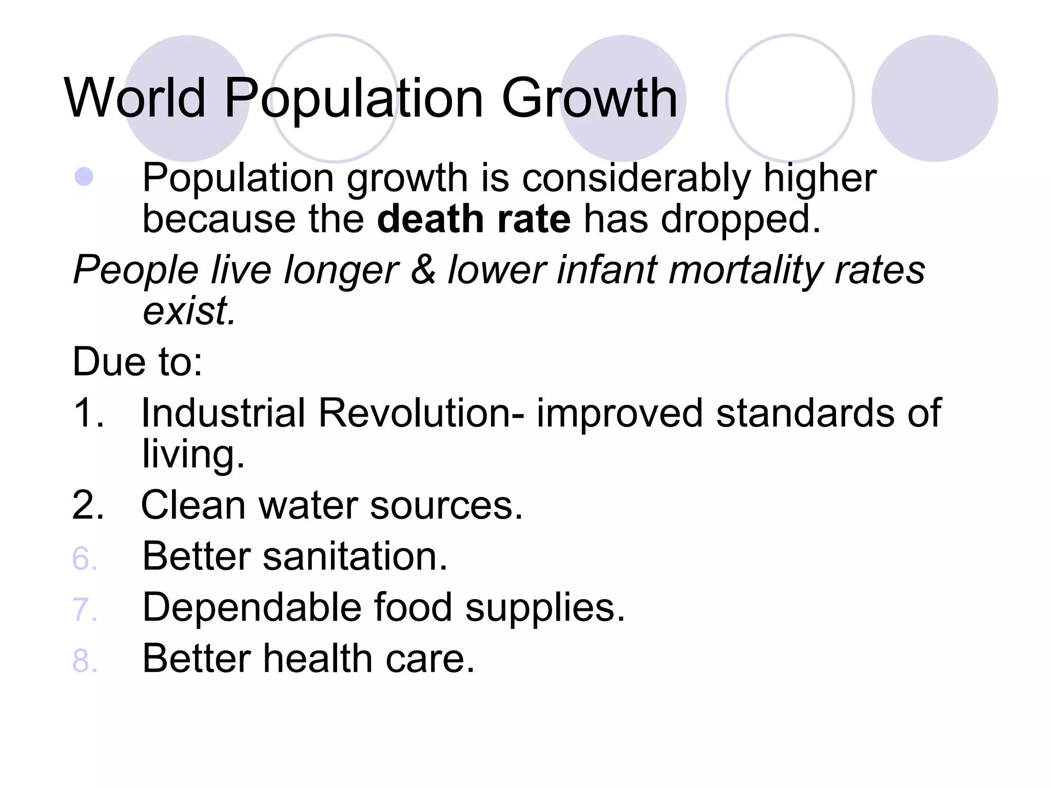 World Population Growth Population growth is considerably higher because the  death rate  has dropped. People live longer & lower infant mortality rates exist. Due to: 1.  Industrial Revolution- improved standards of living. 2.  Clean water sources. Better sanitation. Dependable food supplies. Better health care. 