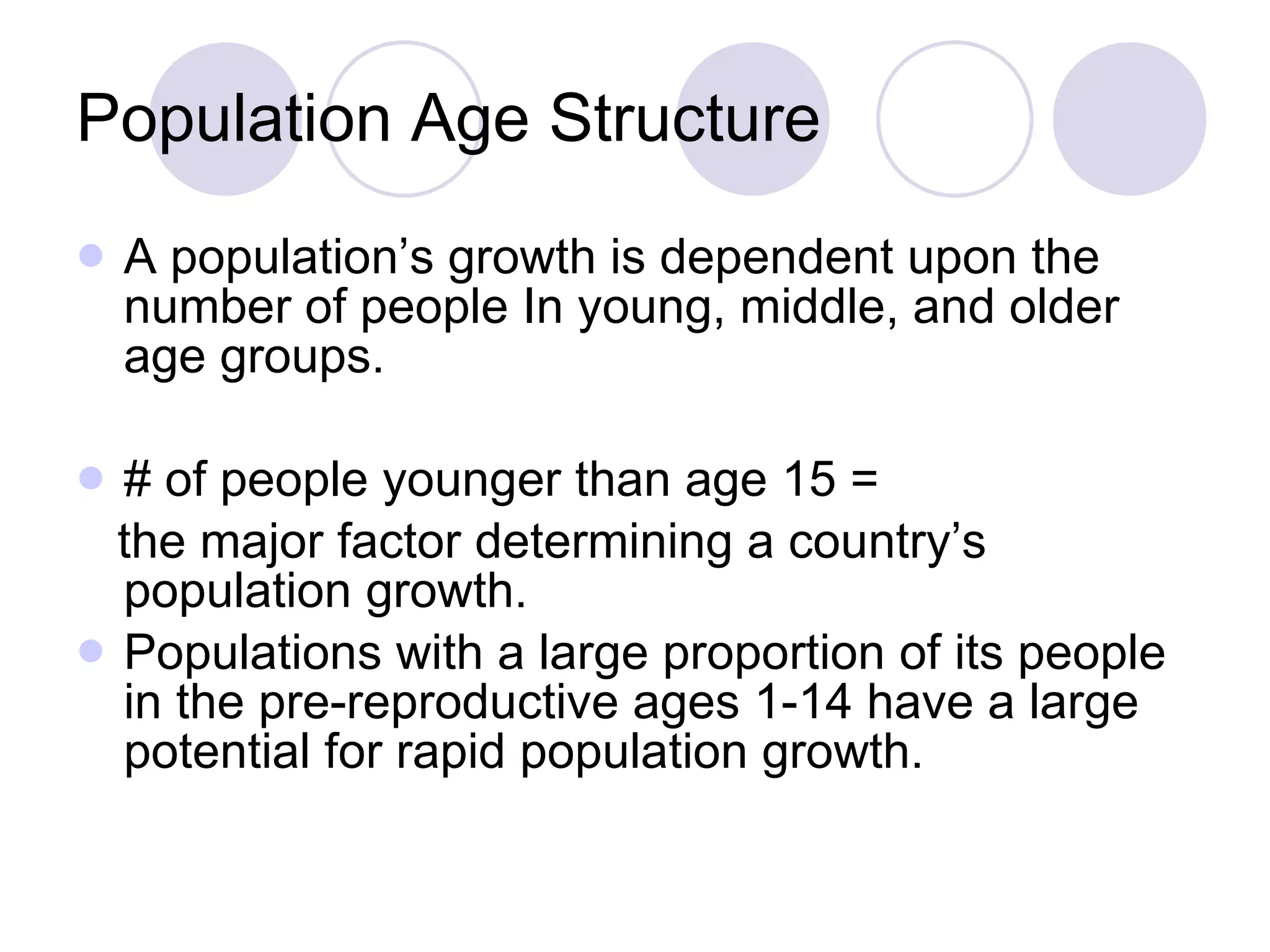 Population Age Structure A population’s growth is dependent upon the number of people In young, middle, and older age groups. # of people younger than age 15 =  the major factor determining a country’s population growth.  Populations with a large proportion of its people in the pre-reproductive ages 1-14 have a large potential for rapid population growth. 