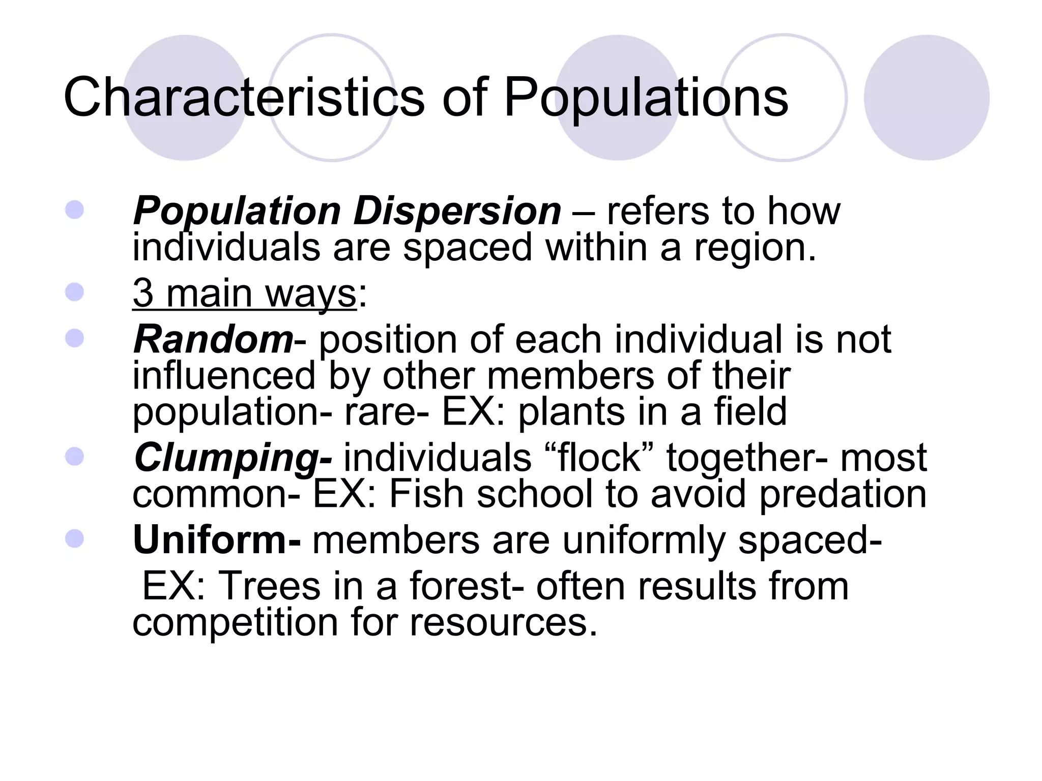 Characteristics of Populations Population Dispersion  – refers to how individuals are spaced within a region. 3 main ways : Random - position of each individual is not influenced by other members of their population- rare- EX: plants in a field Clumping-  individuals “flock” together- most common- EX: Fish school to avoid predation Uniform-  members are uniformly spaced- EX: Trees in a forest- often results from competition for resources. 