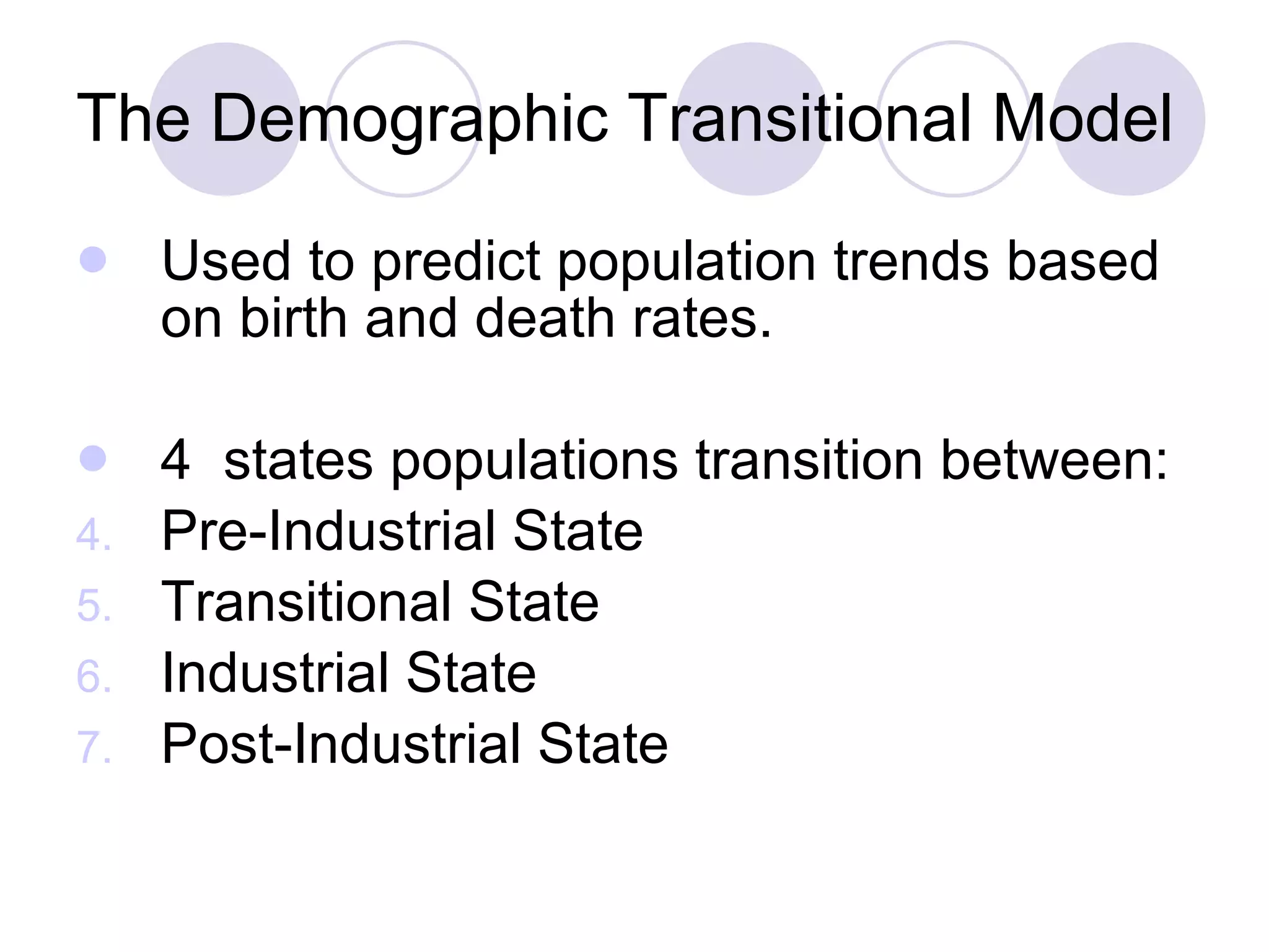 The Demographic Transitional Model Used to predict population trends based on birth and death rates.  4  states populations transition between: Pre-Industrial State Transitional State Industrial State Post-Industrial State  