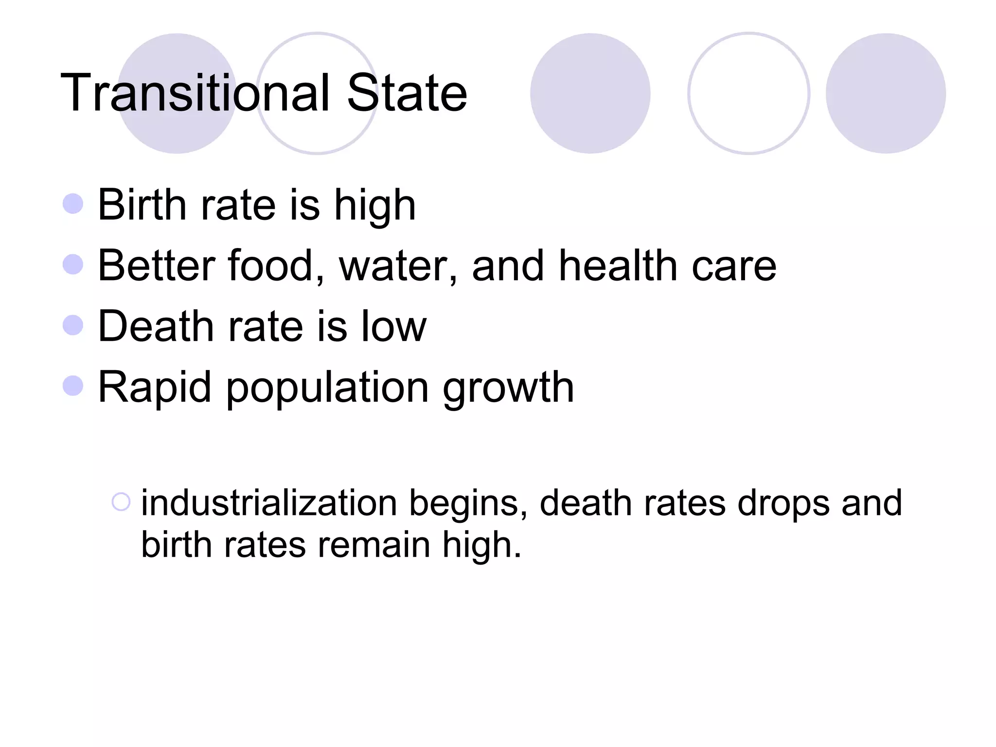 Transitional State Birth rate is high Better food, water, and health care Death rate is low Rapid population growth industrialization begins, death rates drops and birth rates remain high. 