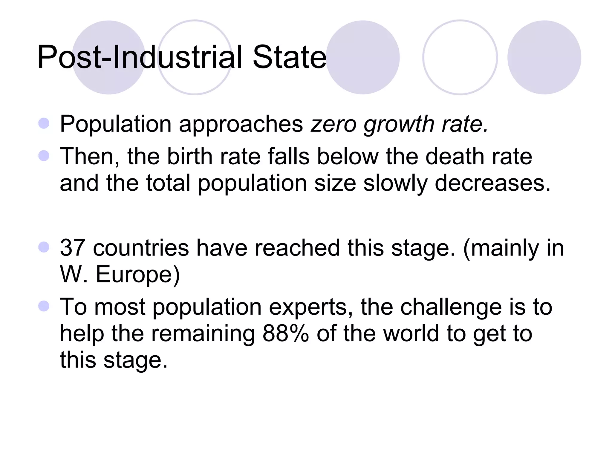 Post-Industrial State Population approaches  zero growth rate. Then, the birth rate falls below the death rate and the total population size slowly decreases.  37 countries have reached this stage. (mainly in W. Europe)  To most population experts, the challenge is to help the remaining 88% of the world to get to this stage. 