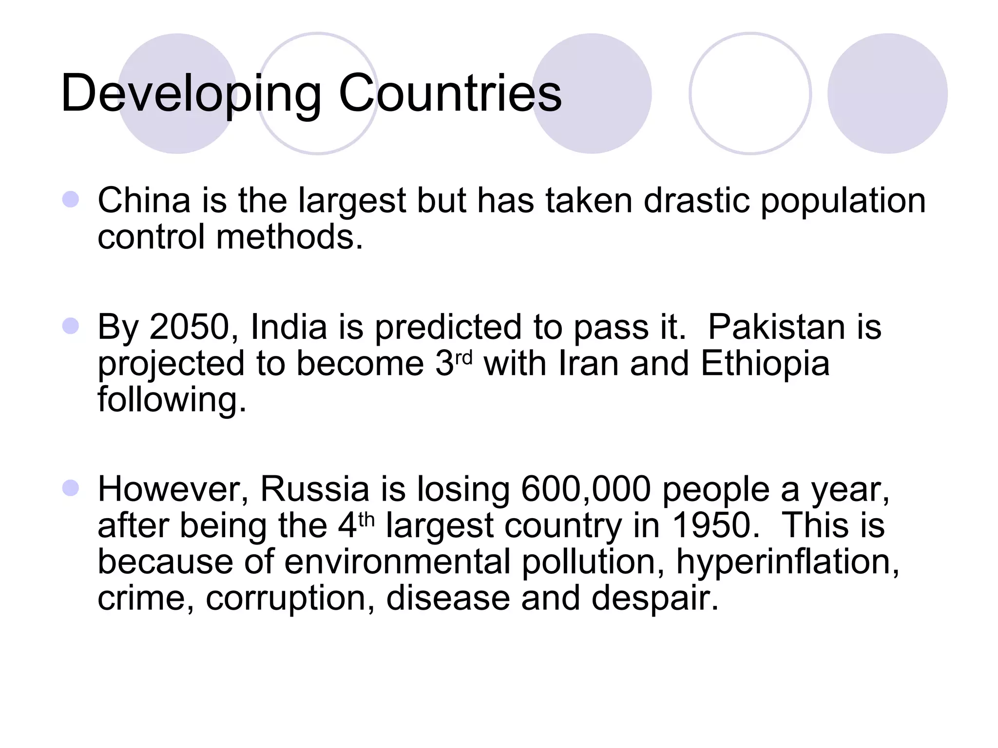 Developing Countries China is the largest but has taken drastic population control methods.  By 2050, India is predicted to pass it.  Pakistan is projected to become 3 rd  with Iran and Ethiopia following.  However, Russia is losing 600,000 people a year, after being the 4 th  largest country in 1950.  This is because of environmental pollution, hyperinflation, crime, corruption, disease and despair.   