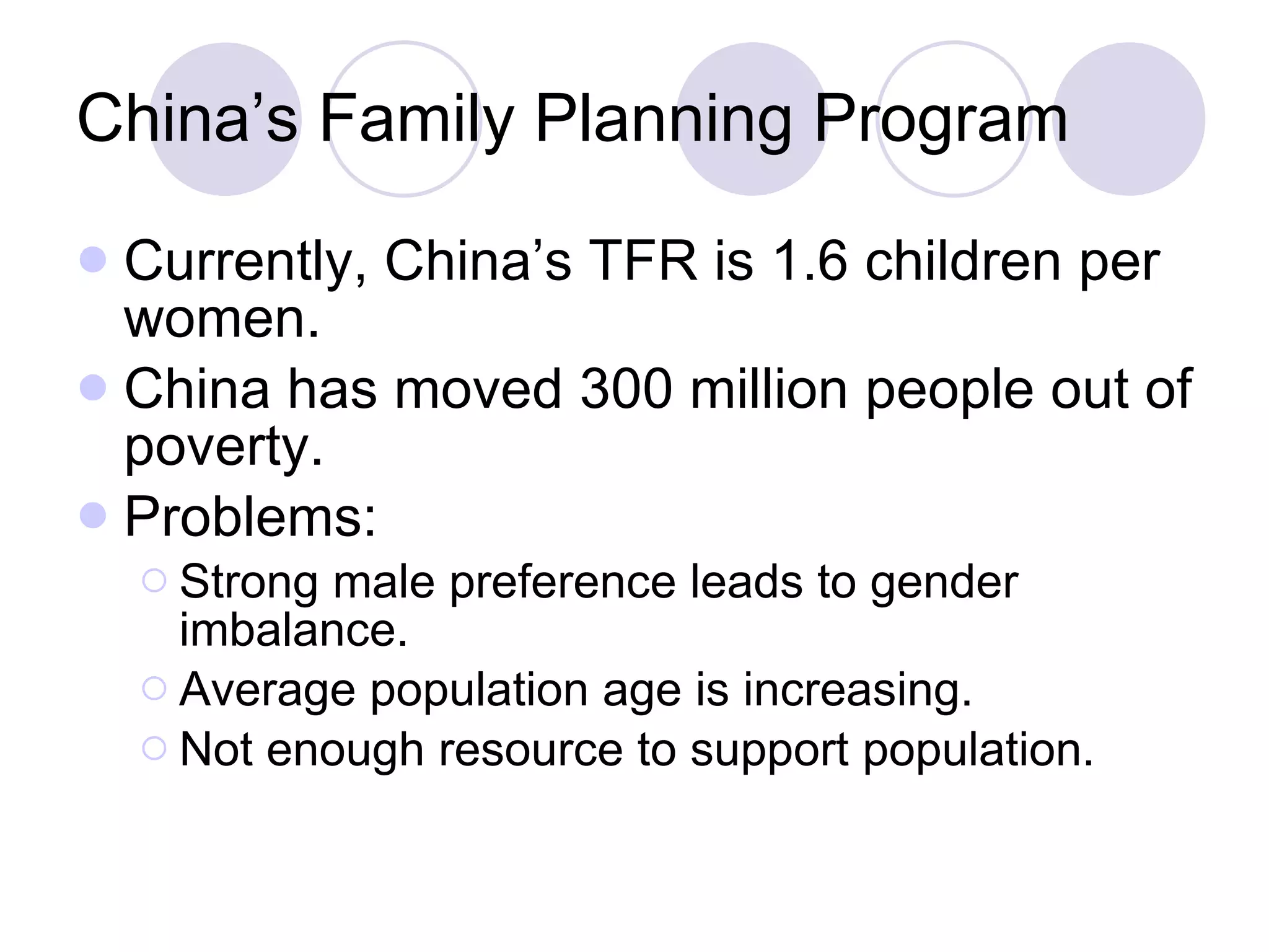 China’s Family Planning Program Currently, China’s TFR is 1.6 children per women. China has moved 300 million people out of poverty. Problems: Strong male preference leads to gender imbalance. Average population age is increasing. Not enough resource to support population. 
