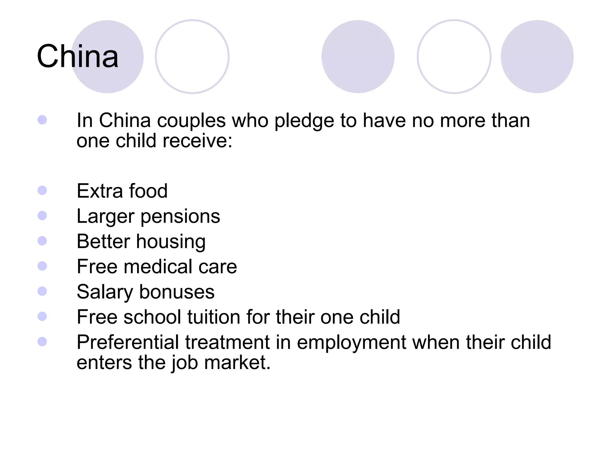 China In China couples who pledge to have no more than one child receive: Extra food Larger pensions Better housing Free medical care Salary bonuses Free school tuition for their one child Preferential treatment in employment when their child enters the job market. 