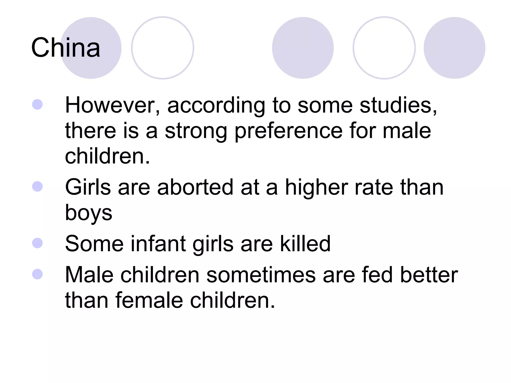 China However, according to some studies, there is a strong preference for male children. Girls are aborted at a higher rate than boys Some infant girls are killed Male children sometimes are fed better than female children. 