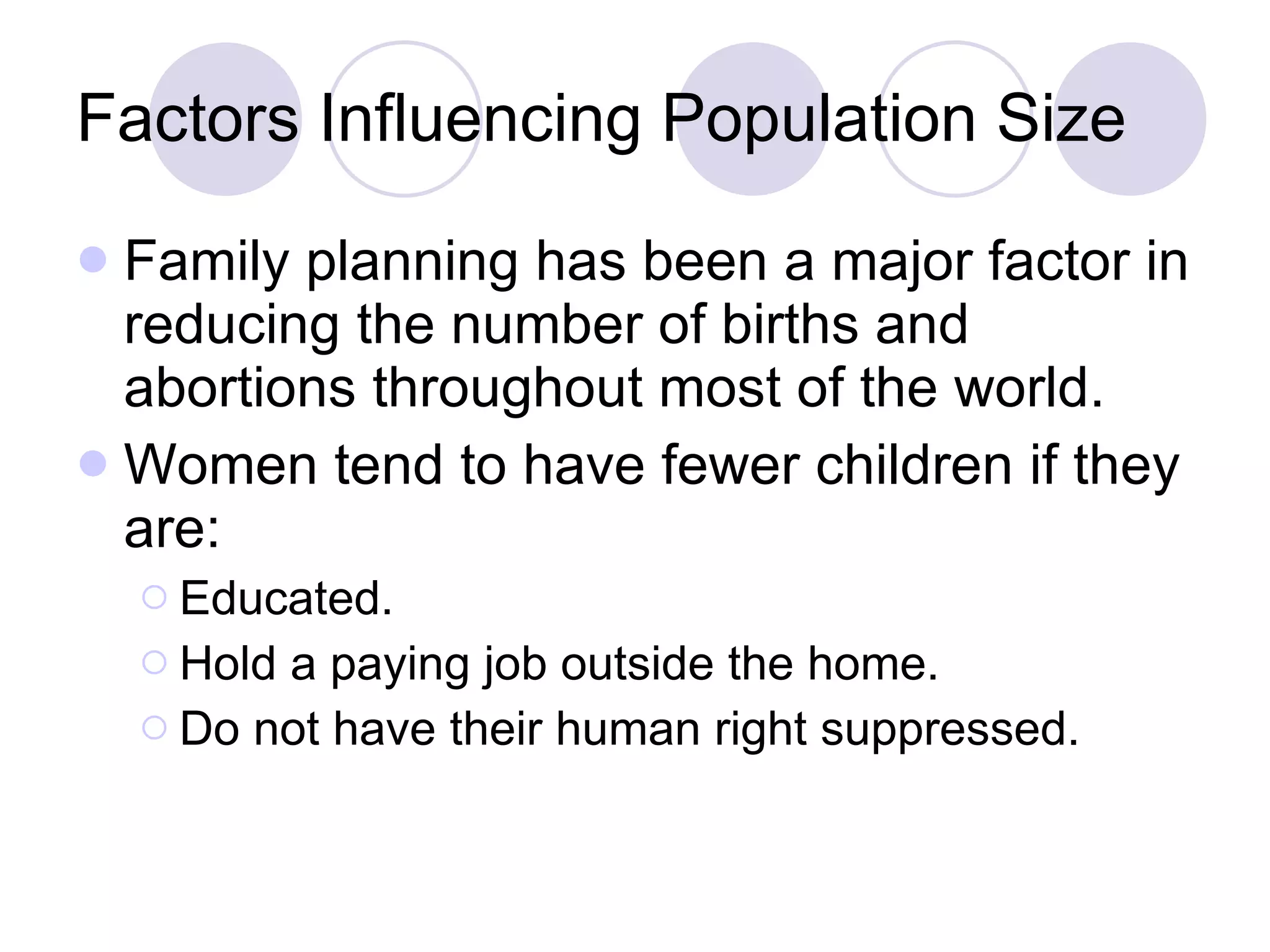 Factors Influencing Population Size Family planning has been a major factor in reducing the number of births and abortions throughout most of the world. Women tend to have fewer children if they are: Educated. Hold a paying job outside the home. Do not have their human right suppressed. 