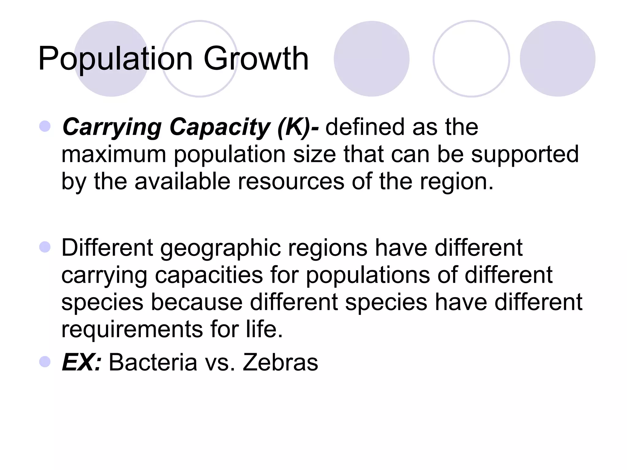 Population Growth Carrying Capacity (K)-  defined as the maximum population size that can be supported by the available resources of the region.  Different geographic regions have different carrying capacities for populations of different species because different species have different requirements for life. EX:  Bacteria vs. Zebras 