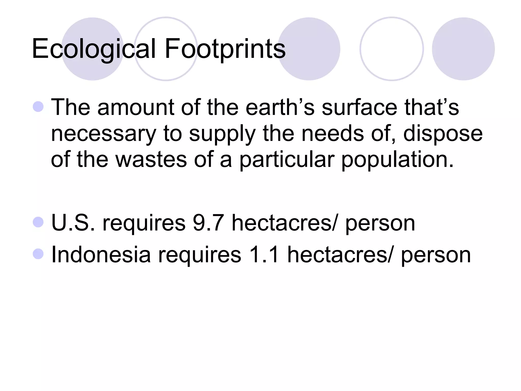 Ecological Footprints The amount of the earth’s surface that’s necessary to supply the needs of, dispose of the wastes of a particular population.  U.S. requires 9.7 hectacres/ person Indonesia requires 1.1 hectacres/ person 