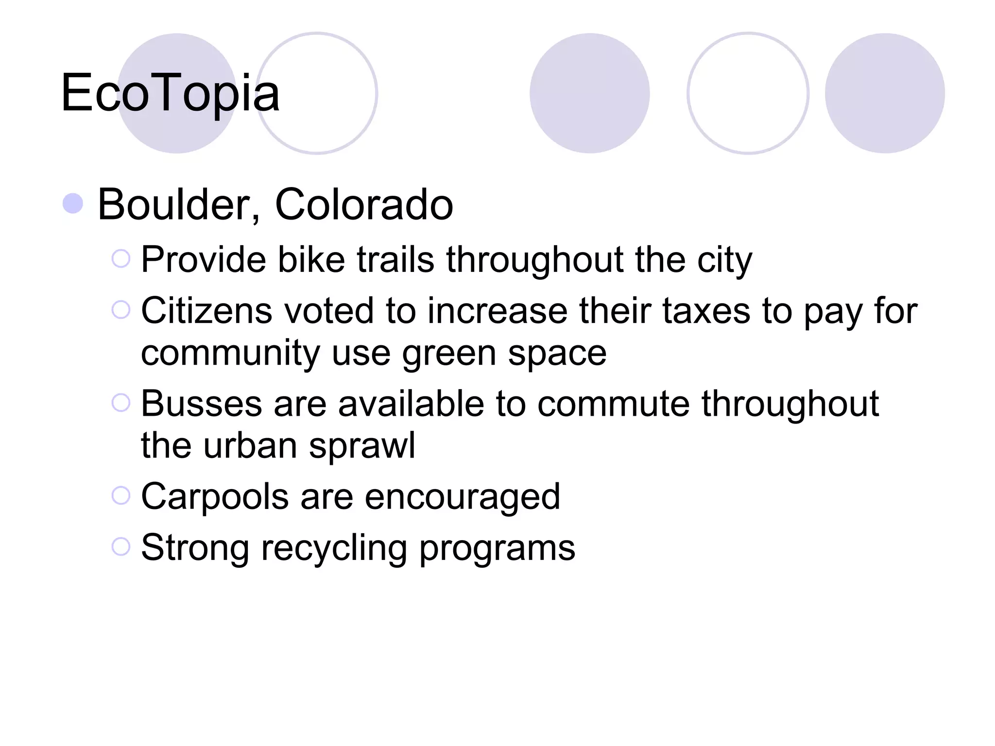 EcoTopia Boulder, Colorado Provide bike trails throughout the city Citizens voted to increase their taxes to pay for community use green space Busses are available to commute throughout the urban sprawl Carpools are encouraged Strong recycling programs 