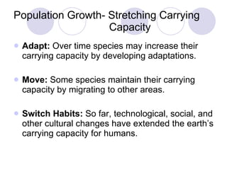 Population Growth- Stretching Carrying    Capacity Adapt:  Over time species may increase their carrying capacity by developing adaptations. Move:  Some species maintain their carrying capacity by migrating to other areas. Switch Habits:  So far, technological, social, and other cultural changes have extended the earth’s carrying capacity for humans. 