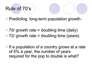Rule of 70’s Predicting  long-term population growth- 70/ growth rate = doubling time (daily) 72/ growth rate = doubling time (years) If a population of a country grows at a rate of 5% a year, the number of years required for the pop to double is what? 