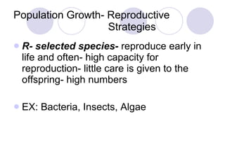 Population Growth- Reproductive    Strategies R- selected species-  reproduce early in life and often- high capacity for reproduction- little care is given to the offspring- high numbers EX: Bacteria, Insects, Algae 